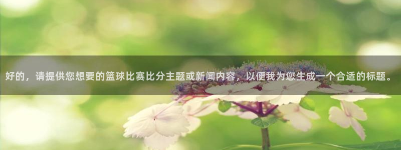  意昂登录：好的，请提供您想要的篮球比赛比分主题或新闻内容，以