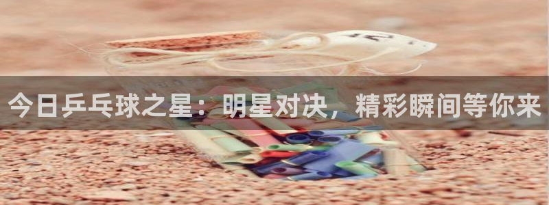 意昂体育app正版下载安装：今日乒乓球之星：明星对决，精彩瞬